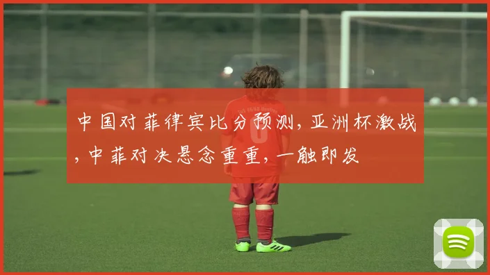 中国对菲律宾比分预测,亚洲杯激战,中菲对决悬念重重,一触即发