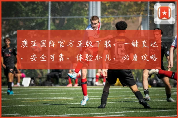 澳亚国际官方正版下载，一键直达，安全可靠，体验非凡，必看攻略，三个步骤轻松完成
