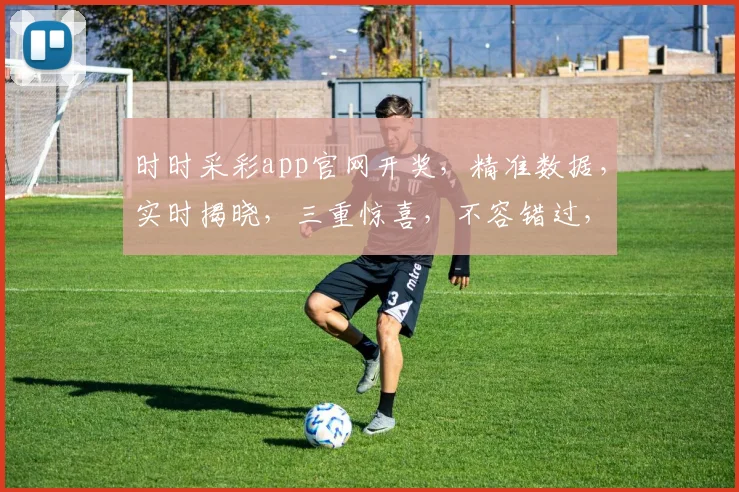 时时采彩app官网开奖，精准数据，实时揭晓，三重惊喜，不容错过，敬请关注
