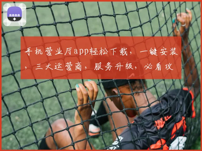 手机营业厅app轻松下载，一键安装，三大运营商，服务升级，必看攻略，快收藏
